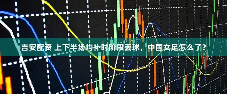 吉安配资 上下半场均补时阶段丟球，中国女足怎么了？