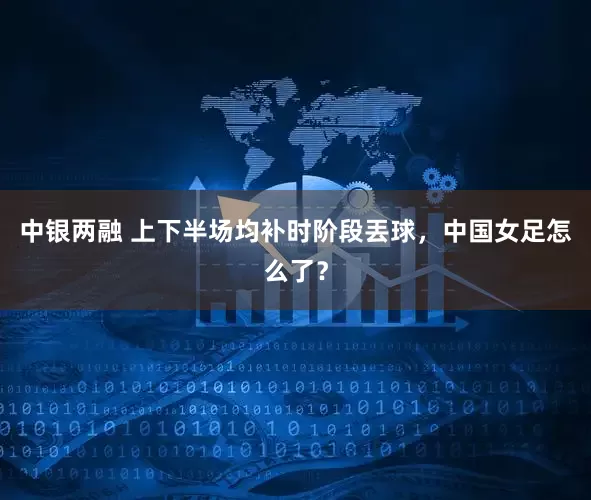中银两融 上下半场均补时阶段丟球，中国女足怎么了？