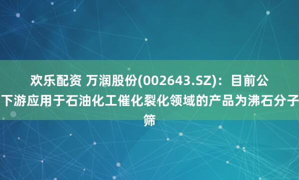 欢乐配资 万润股份(002643.SZ)：目前公司下游应用于石油化工催化裂化领域的产品为沸石分子筛