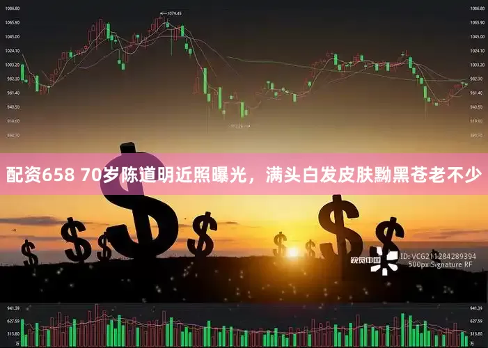 配资658 70岁陈道明近照曝光，满头白发皮肤黝黑苍老不少