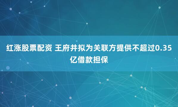 红涨股票配资 王府井拟为关联方提供不超过0.35亿借款担保