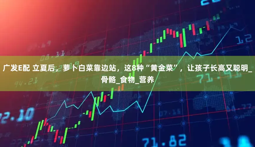 广发E配 立夏后，萝卜白菜靠边站，这8种“黄金菜”，让孩子长高又聪明_骨骼_食物_营养