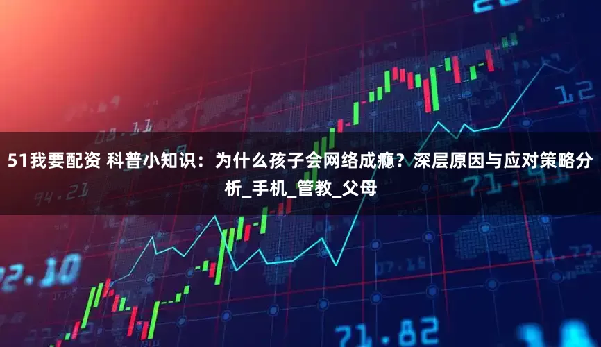 51我要配资 科普小知识：为什么孩子会网络成瘾？深层原因与应对策略分析_手机_管教_父母