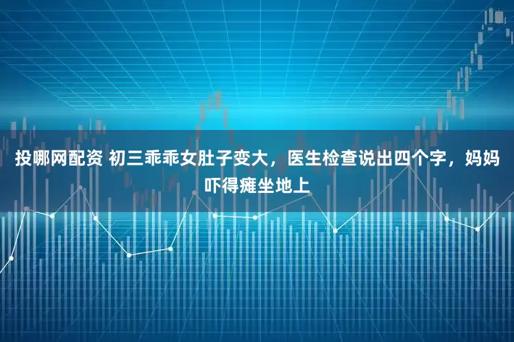 投哪网配资 初三乖乖女肚子变大，医生检查说出四个字，妈妈吓得瘫坐地上