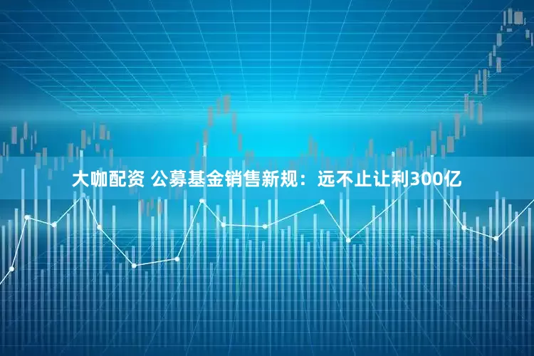 大咖配资 公募基金销售新规：远不止让利300亿