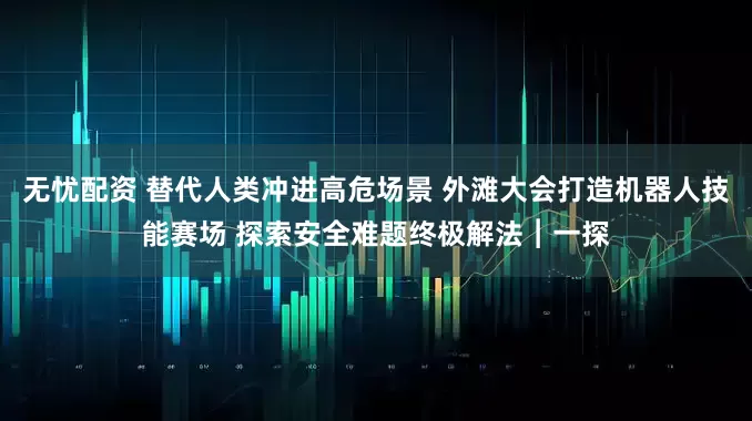 无忧配资 替代人类冲进高危场景 外滩大会打造机器人技能赛场 探索安全难题终极解法︱一探