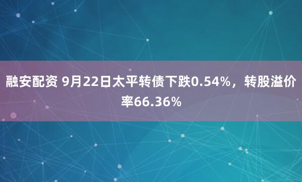 融安配资 9月22日太平转债下跌0.54%，转股溢价率66.36%